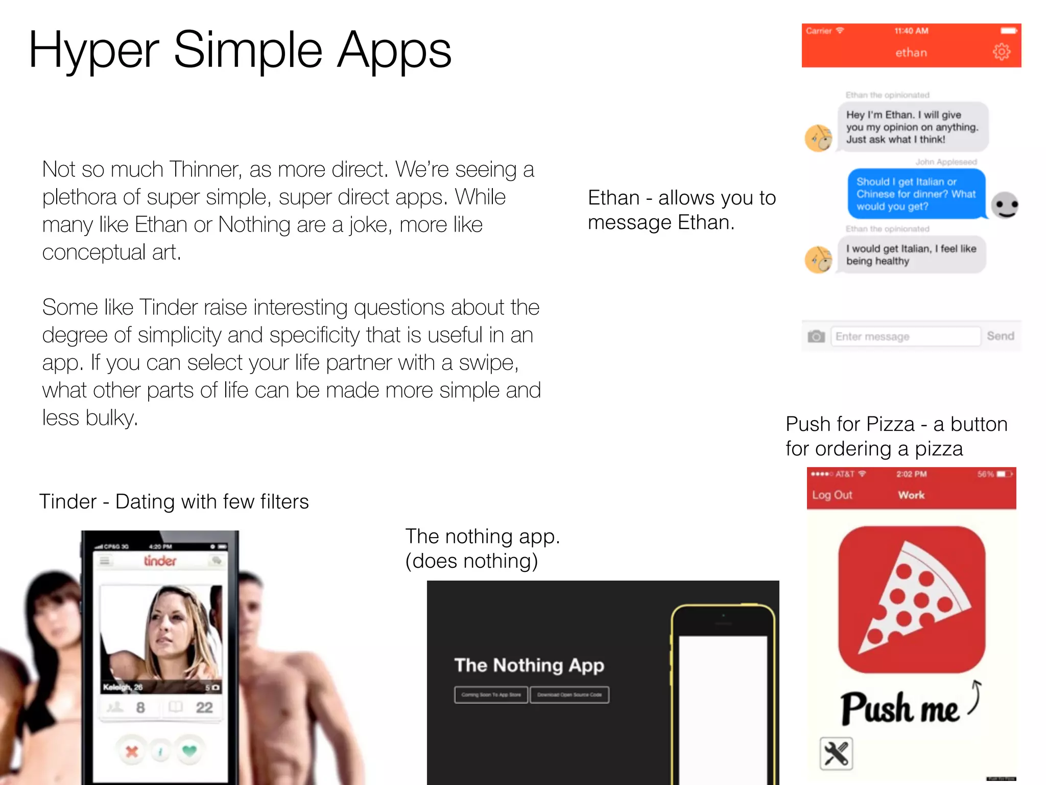 Hyper Simple Apps 
Push for Pizza - a button 
for ordering a pizza 
Tinder - Dating with few filters 
The nothing app. 
(does nothing) 
Ethan - allows you to 
message Ethan. 
Not so much Thinner, as more direct. We’re seeing a 
plethora of super simple, super direct apps. While 
many like Ethan or Nothing are a joke, more like 
conceptual art. 
Some like Tinder raise interesting questions about the 
degree of simplicity and specificity that is useful in an 
app. If you can select your life partner with a swipe, 
what other parts of life can be made more simple and 
less bulky. 
 