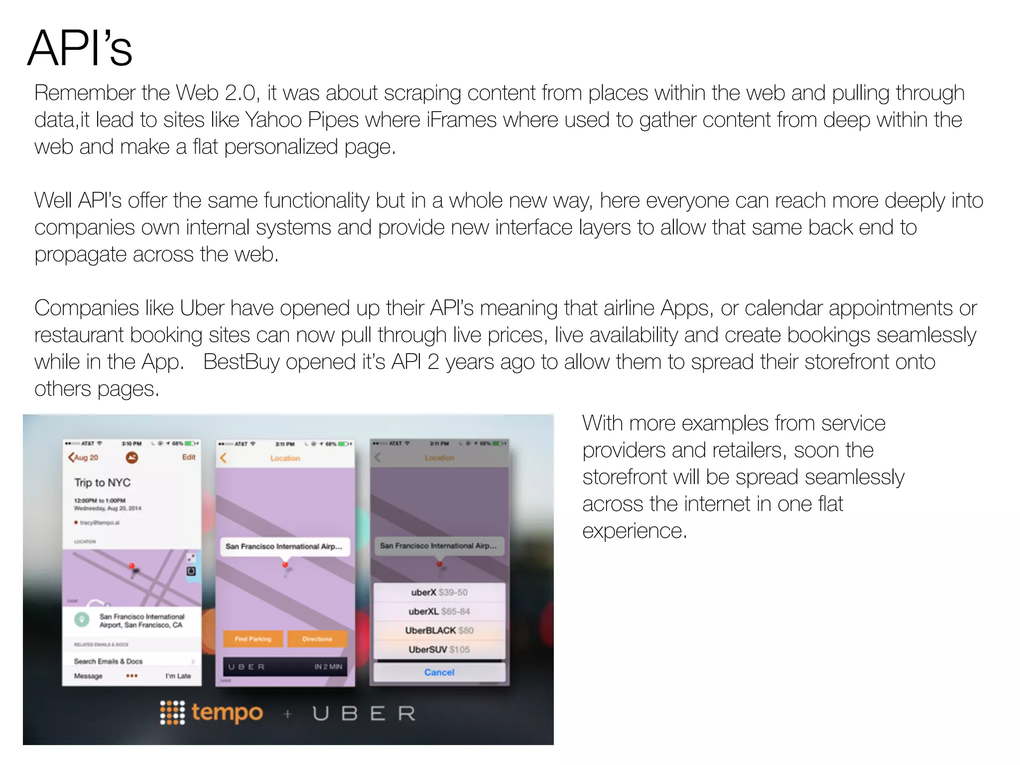 API’s 
Remember the Web 2.0, it was about scraping content from places within the web and pulling through 
data,it lead to sites like Yahoo Pipes where iFrames where used to gather content from deep within the 
web and make a flat personalized page. 
Well API’s offer the same functionality but in a whole new way, here everyone can reach more deeply into 
companies own internal systems and provide new interface layers to allow that same back end to 
propagate across the web. 
Companies like Uber have opened up their API’s meaning that airline Apps, or calendar appointments or 
restaurant booking sites can now pull through live prices, live availability and create bookings seamlessly 
while in the App. BestBuy opened it’s API 2 years ago to allow them to spread their storefront onto 
others pages. 
With more examples from service 
providers and retailers, soon the 
storefront will be spread seamlessly 
across the internet in one flat 
experience. 
 