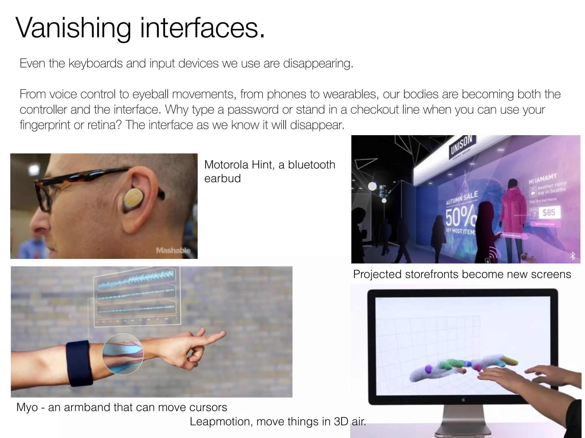 Vanishing interfaces. 
Even the keyboards and input devices we use are disappearing. 
From voice control to eyeball movements, from phones to wearables, our bodies are becoming both the 
controller and the interface. Why type a password or stand in a checkout line when you can use your 
fingerprint or retina? The interface as we know it will disappear. 
Motorola Hint, a bluetooth 
earbud 
Myo - an armband that can move cursors 
Projected storefronts become new screens 
Leapmotion, move things in 3D air. 
 