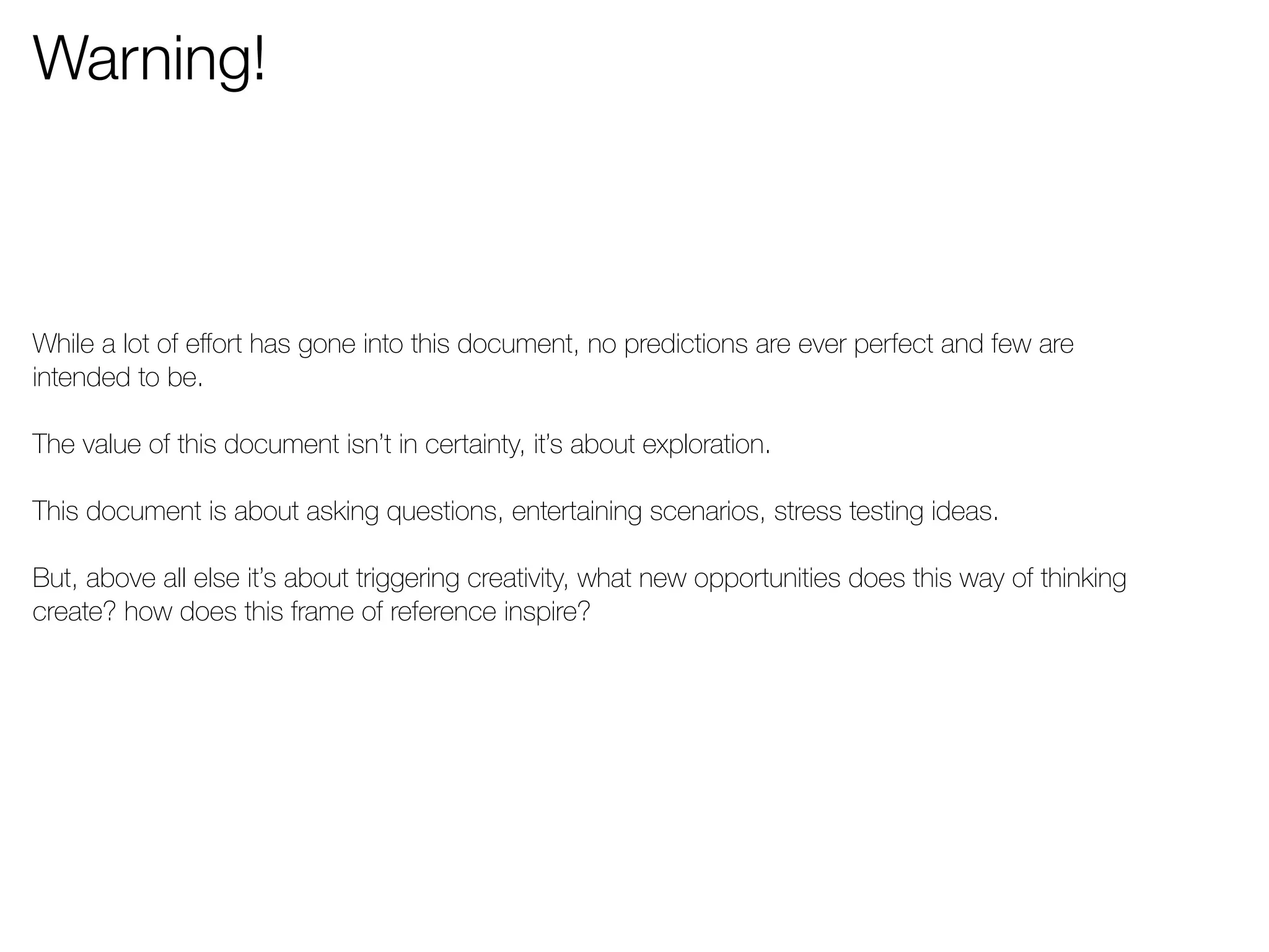 Warning! 
While a lot of effort has gone into this document, no predictions are ever perfect and few are 
intended to be. 
The value of this document isn’t in certainty, it’s about exploration. 
This document is about asking questions, entertaining scenarios, stress testing ideas. 
But, above all else it’s about triggering creativity, what new opportunities does this way of thinking 
create? how does this frame of reference inspire? 
 