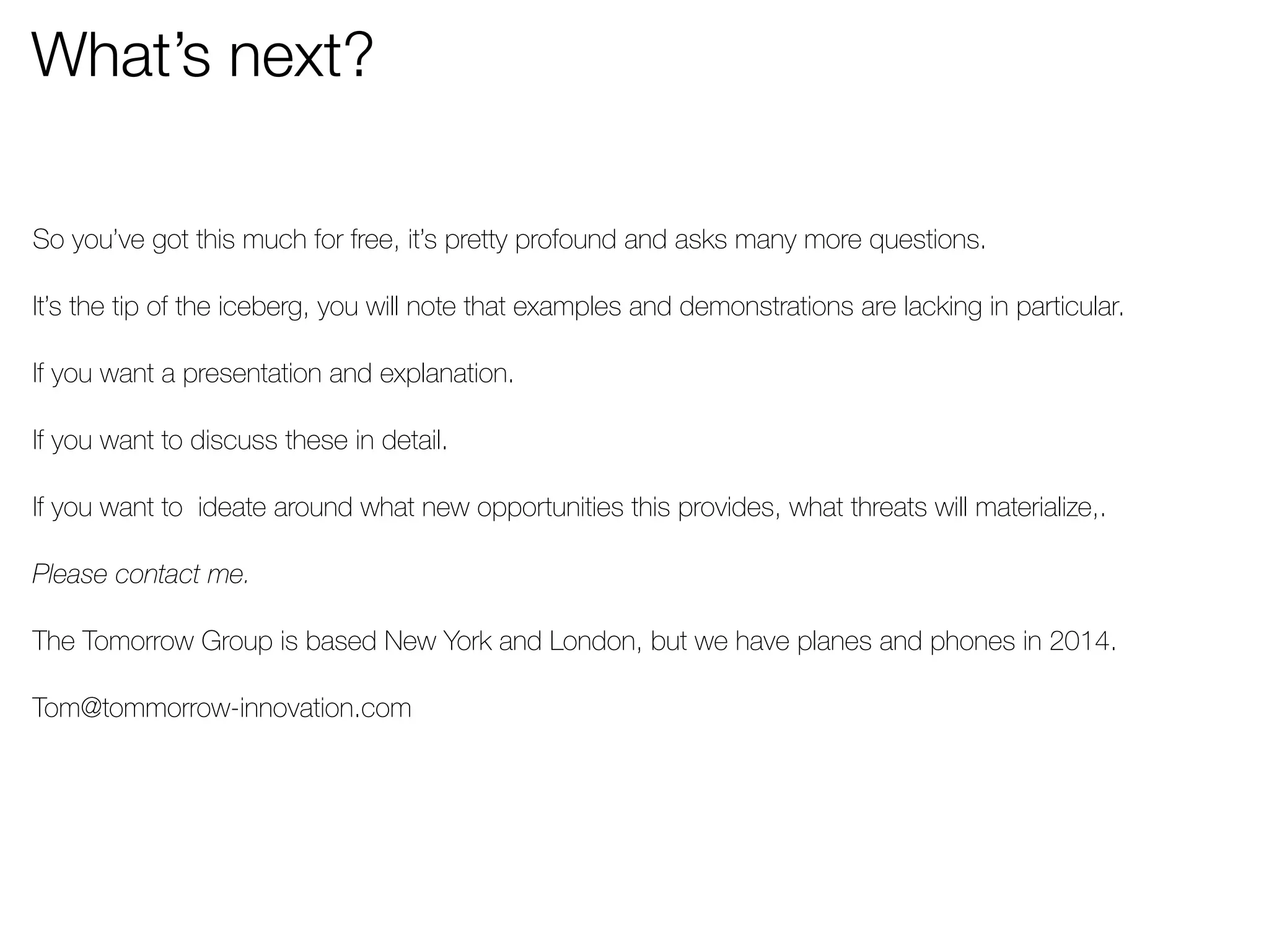 What’s next? 
So you’ve got this much for free, it’s pretty profound and asks many more questions. 
It’s the tip of the iceberg, you will note that examples and demonstrations are lacking in particular. 
If you want a presentation and explanation. 
If you want to discuss these in detail. 
If you want to ideate around what new opportunities this provides, what threats will materialize,. 
Please contact me. 
The Tomorrow Group is based New York and London, but we have planes and phones in 2014. 
Tom@tommorrow-innovation.com 
 