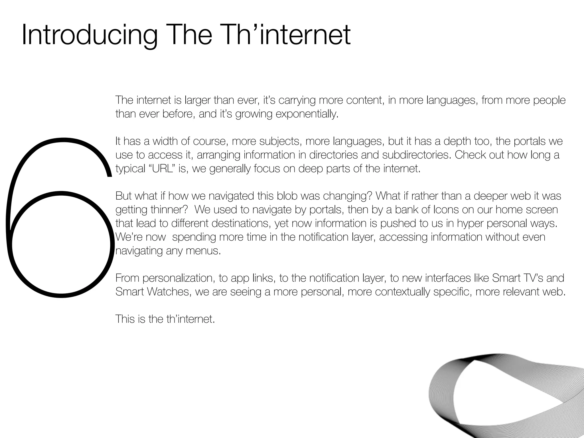 Introducing The Th’internet 
6The internet is larger than ever, it’s carrying more content, in more languages, from more people 
than ever before, and it’s growing exponentially. 
It has a width of course, more subjects, more languages, but it has a depth too, the portals we 
use to access it, arranging information in directories and subdirectories. Check out how long a 
typical “URL” is, we generally focus on deep parts of the internet. 
But what if how we navigated this blob was changing? What if rather than a deeper web it was 
getting thinner? We used to navigate by portals, then by a bank of Icons on our home screen 
that lead to different destinations, yet now information is pushed to us in hyper personal ways. 
We’re now spending more time in the notification layer, accessing information without even 
navigating any menus. 
From personalization, to app links, to the notification layer, to new interfaces like Smart TV’s and 
Smart Watches, we are seeing a more personal, more contextually specific, more relevant web. 
This is the th’internet. 
 