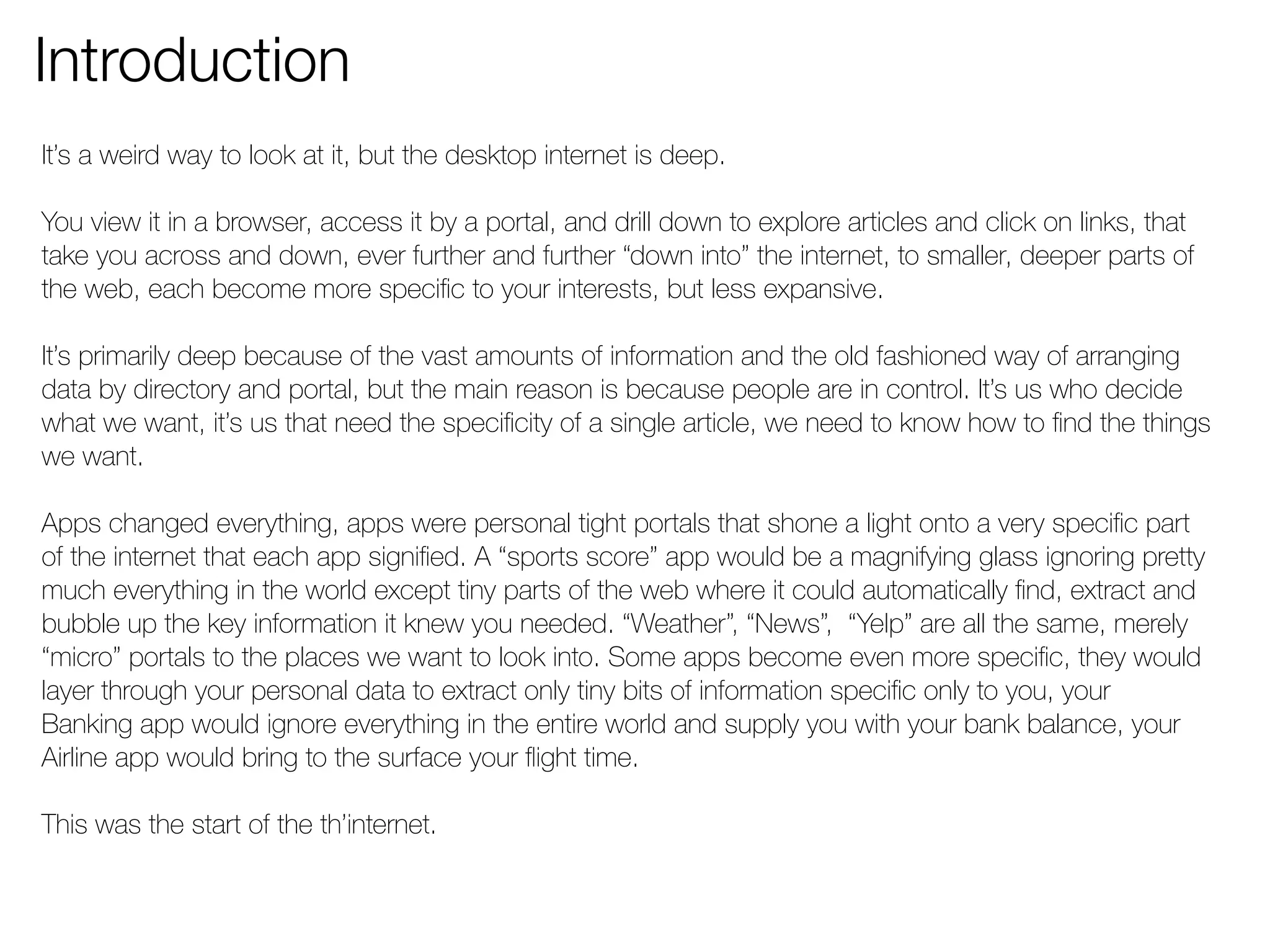 Introduction 
It’s a weird way to look at it, but the desktop internet is deep. 
You view it in a browser, access it by a portal, and drill down to explore articles and click on links, that 
take you across and down, ever further and further “down into” the internet, to smaller, deeper parts of 
the web, each become more specific to your interests, but less expansive. 
It’s primarily deep because of the vast amounts of information and the old fashioned way of arranging 
data by directory and portal, but the main reason is because people are in control. It’s us who decide 
what we want, it’s us that need the specificity of a single article, we need to know how to find the things 
we want. 
Apps changed everything, apps were personal tight portals that shone a light onto a very specific part 
of the internet that each app signified. A “sports score” app would be a magnifying glass ignoring pretty 
much everything in the world except tiny parts of the web where it could automatically find, extract and 
bubble up the key information it knew you needed. “Weather”, “News”, “Yelp” are all the same, merely 
“micro” portals to the places we want to look into. Some apps become even more specific, they would 
layer through your personal data to extract only tiny bits of information specific only to you, your 
Banking app would ignore everything in the entire world and supply you with your bank balance, your 
Airline app would bring to the surface your flight time. 
This was the start of the th’internet. 
 
