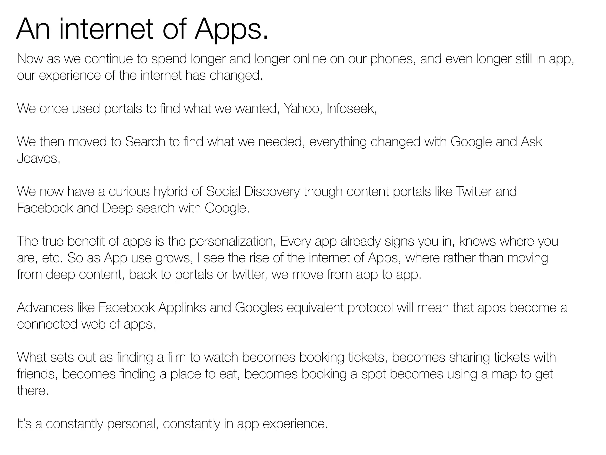 An internet of Apps. 
Now as we continue to spend longer and longer online on our phones, and even longer still in app, 
our experience of the internet has changed. 
We once used portals to find what we wanted, Yahoo, Infoseek, 
We then moved to Search to find what we needed, everything changed with Google and Ask 
Jeaves, 
We now have a curious hybrid of Social Discovery though content portals like Twitter and 
Facebook and Deep search with Google. 
The true benefit of apps is the personalization, Every app already signs you in, knows where you 
are, etc. So as App use grows, I see the rise of the internet of Apps, where rather than moving 
from deep content, back to portals or twitter, we move from app to app. 
Advances like Facebook Applinks and Googles equivalent protocol will mean that apps become a 
connected web of apps. 
What sets out as finding a film to watch becomes booking tickets, becomes sharing tickets with 
friends, becomes finding a place to eat, becomes booking a spot becomes using a map to get 
there. 
It’s a constantly personal, constantly in app experience. 
 