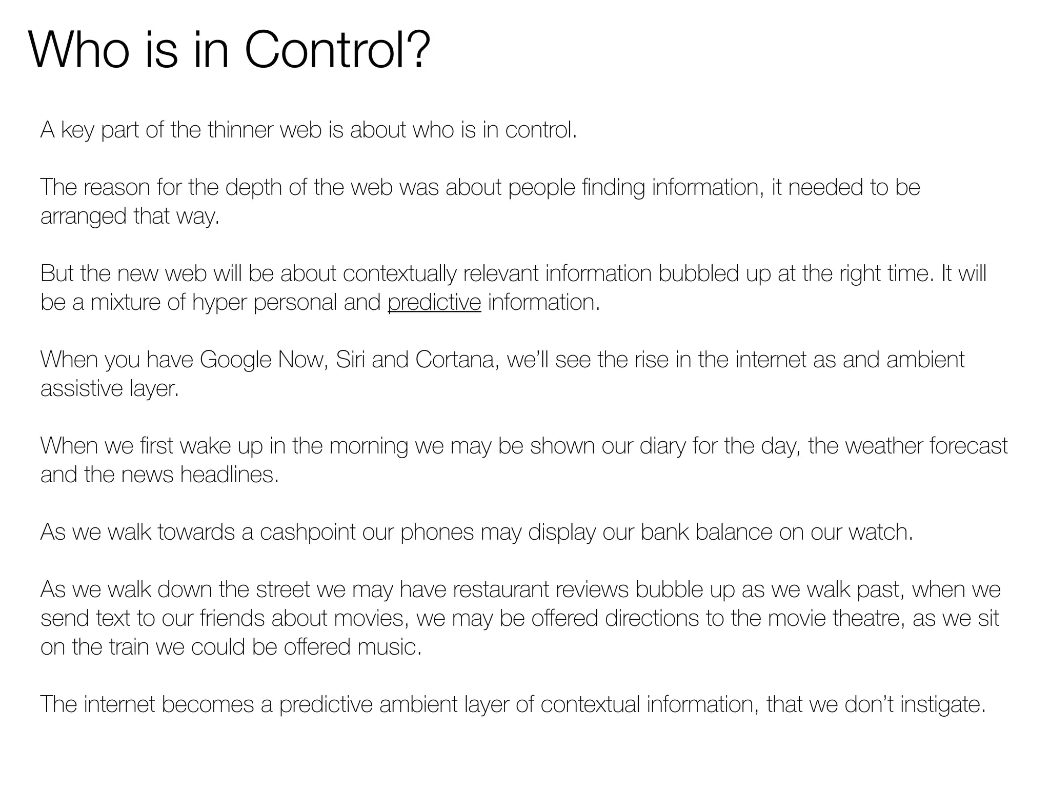 Who is in Control? 
A key part of the thinner web is about who is in control. 
The reason for the depth of the web was about people finding information, it needed to be 
arranged that way. 
But the new web will be about contextually relevant information bubbled up at the right time. It will 
be a mixture of hyper personal and predictive information. 
When you have Google Now, Siri and Cortana, we’ll see the rise in the internet as and ambient 
assistive layer. 
When we first wake up in the morning we may be shown our diary for the day, the weather forecast 
and the news headlines. 
As we walk towards a cashpoint our phones may display our bank balance on our watch. 
As we walk down the street we may have restaurant reviews bubble up as we walk past, when we 
send text to our friends about movies, we may be offered directions to the movie theatre, as we sit 
on the train we could be offered music. 
The internet becomes a predictive ambient layer of contextual information, that we don’t instigate. 
 