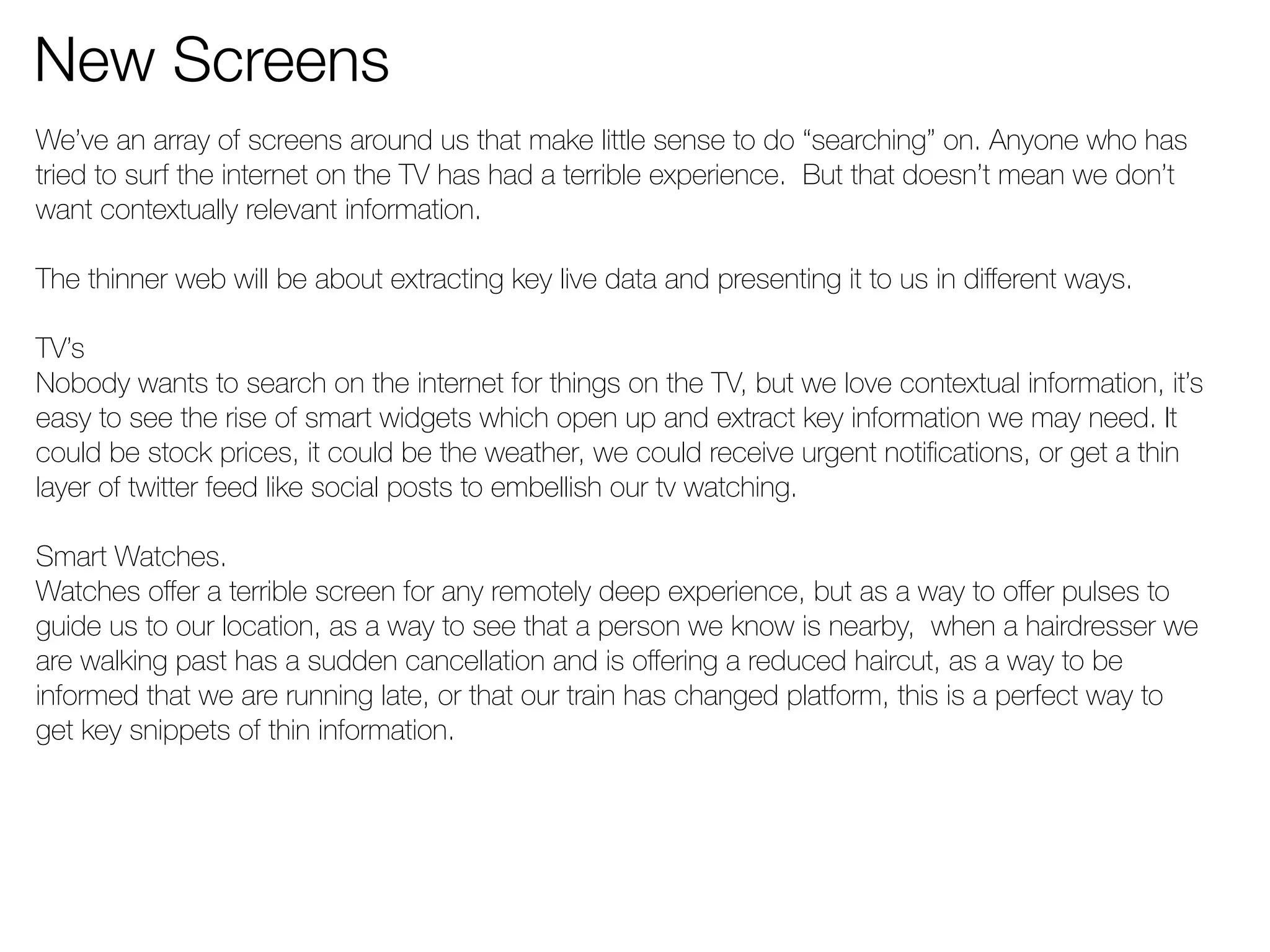 New Screens 
We’ve an array of screens around us that make little sense to do “searching” on. Anyone who has 
tried to surf the internet on the TV has had a terrible experience. But that doesn’t mean we don’t 
want contextually relevant information. 
The thinner web will be about extracting key live data and presenting it to us in different ways. 
TV’s 
Nobody wants to search on the internet for things on the TV, but we love contextual information, it’s 
easy to see the rise of smart widgets which open up and extract key information we may need. It 
could be stock prices, it could be the weather, we could receive urgent notifications, or get a thin 
layer of twitter feed like social posts to embellish our tv watching. 
Smart Watches. 
Watches offer a terrible screen for any remotely deep experience, but as a way to offer pulses to 
guide us to our location, as a way to see that a person we know is nearby, when a hairdresser we 
are walking past has a sudden cancellation and is offering a reduced haircut, as a way to be 
informed that we are running late, or that our train has changed platform, this is a perfect way to 
get key snippets of thin information. 
 