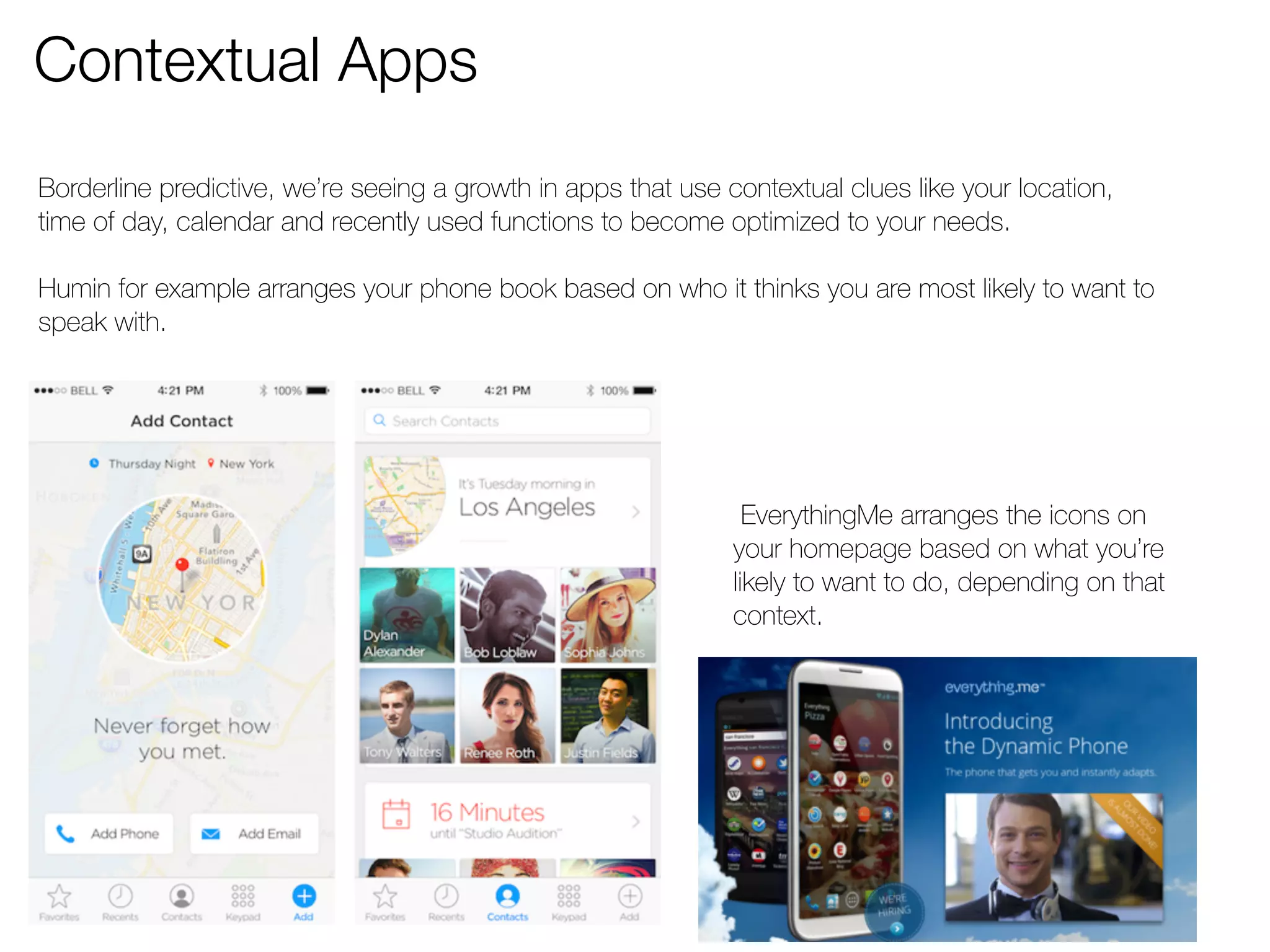Contextual Apps 
Borderline predictive, we’re seeing a growth in apps that use contextual clues like your location, 
time of day, calendar and recently used functions to become optimized to your needs. 
Humin for example arranges your phone book based on who it thinks you are most likely to want to 
speak with. 
EverythingMe arranges the icons on 
your homepage based on what you’re 
likely to want to do, depending on that 
context. 
 