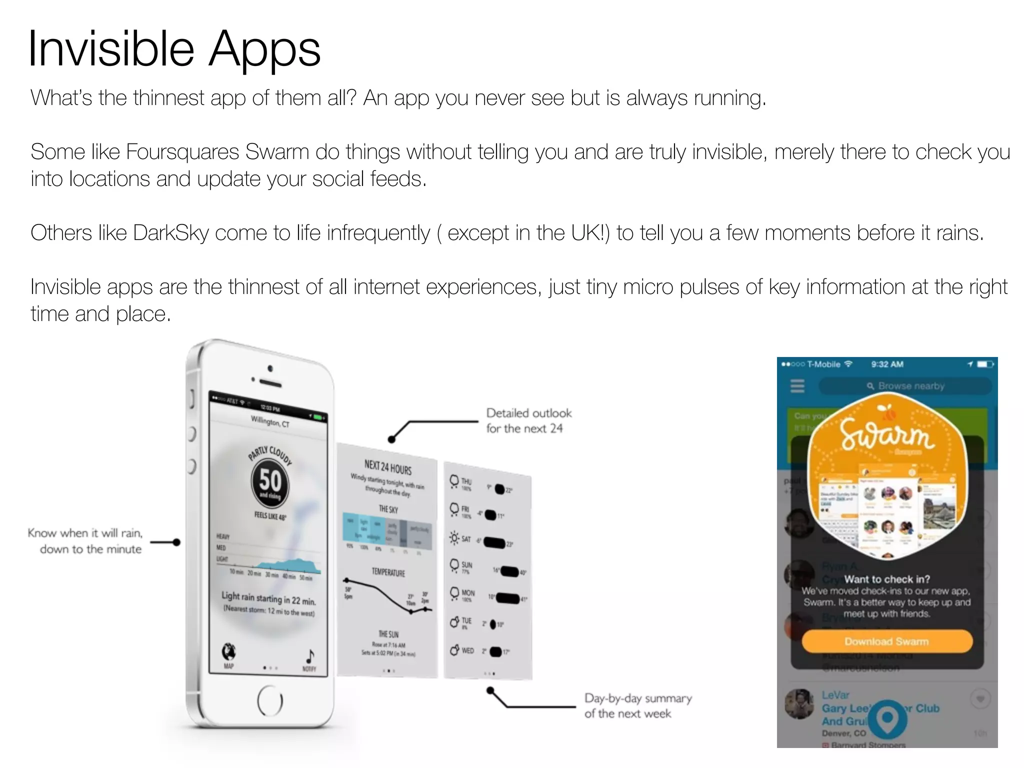 Invisible Apps 
What’s the thinnest app of them all? An app you never see but is always running. 
Some like Foursquares Swarm do things without telling you and are truly invisible, merely there to check you 
into locations and update your social feeds. 
Others like DarkSky come to life infrequently ( except in the UK!) to tell you a few moments before it rains. 
Invisible apps are the thinnest of all internet experiences, just tiny micro pulses of key information at the right 
time and place. 
 
