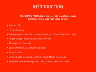 INTRODUCTION
              Only HOTEL FORMULA in the world to transform empty
                     buildings in low cost, high value hotels.

• Start in 2007

• Private funding
• Patented pre-assembled in-room furniture concept (‘click & screw’)
• Target groups: leisure & business travelers

• ‘Boutique +’ – Formula

• Basic amenities, all of highest quality

• Value priced

• Unique Lobby-design to facilitate ‘Social Media Interaction’

• Extensive media coverage, e.g. CNN, El Pais, New York Times
 