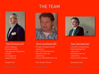 THE TEAM




 Paul Rinkens (49)        Rene Savelberg (50)          Paul Janmaat (46)
•Hotel Designer          • 25 years entrepreneurial    • Long Run Entrepreneur
•Extensive Hotel           experience                  • Hotel Management
 Management Experience   • Intl. Serial Entrepreneur     experience
•Investor                • Extensive start-up          • Extensive start-up
•Conceptionair             experience                    experience
•Award Winner            • Former CEO McDonald’s NL    • Former CCO KLMexel


“People First”           “From Good to Great!”         “Excellence only”

•Linkedin   Proﬁle       •Linkedin   Proﬁle            •Linkedin   Proﬁle
 