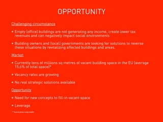 OPPORTUNITY
Challenging circumstance

• Empty (ofﬁce) buildings are not generating any income, create lower tax
  revenues and can negatively impact social environments

• Building owners and (local) governments are looking for solutions to reverse
  these situations by revitalizing affected buildings and areas.

Market

• Currently tens of millions sq metres of vacant building space in the EU (average
  15,6% of total space)*

• Vacancy rates are growing

• No real strategic solutions available

Opportunity

• Need for new concepts to ﬁll-in vacant space

• Leverage
* Source: Jones Long Lasalle
 