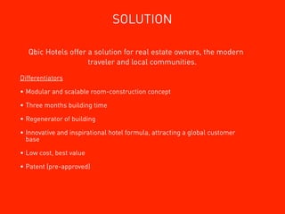 SOLUTION

  Qbic Hotels offer a solution for real estate owners, the modern
                    traveler and local communities.

Differentiators

• Modular and scalable room-construction concept

• Three months building time

• Regenerator of building

• Innovative and inspirational hotel formula, attracting a global customer
  base

• Low cost, best value

• Patent (pre-approved)
 