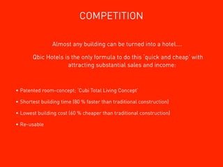 COMPETITION

                Almost any building can be turned into a hotel….

       Qbic Hotels is the only formula to do this ‘quick and cheap’ with
                    attracting substantial sales and income:



• Patented room-concept; ‘Cubi Total Living Concept’

• Shortest building time (80 % faster than traditional construction)

• Lowest building cost (60 % cheaper than traditional construction)

• Re-usable
 