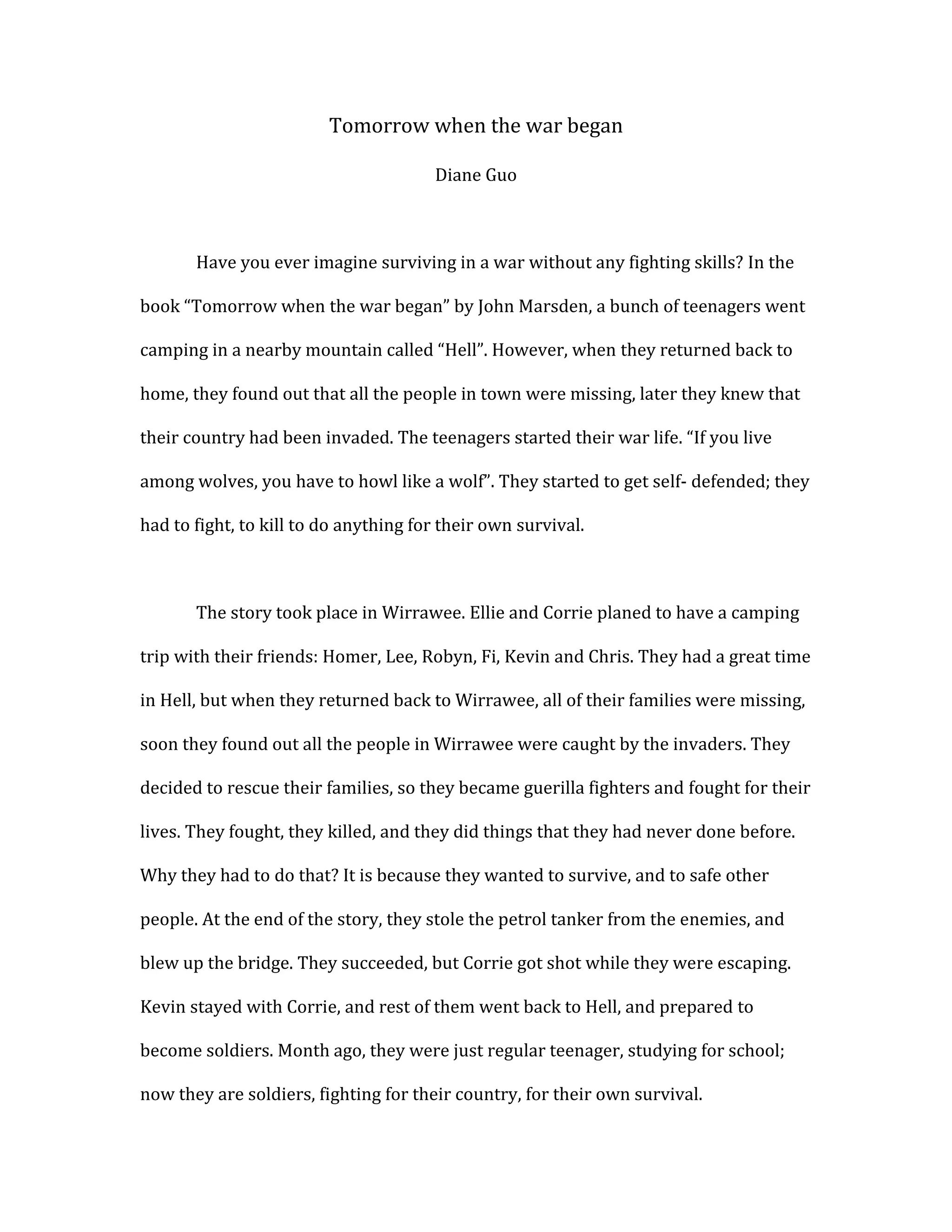 Tomorrow when the war began<br />Diane Guo<br />Have you ever imagine surviving in a war without any fighting skills? In the book “Tomorrow when the war began” by John Marsden, a bunch of teenagers went camping in a nearby mountain called “Hell”. However, when they returned back to home, they found out that all the people in town were missing, later they knew that their country had been invaded. The teenagers started their war life. “If you live among wolves, you have to howl like a wolf”. They started to get self- defended; they had to fight, to kill to do anything for their own survival. <br />The story took place in Wirrawee. Ellie and Corrie planed to have a camping trip with their friends: Homer, Lee, Robyn, Fi, Kevin and Chris. They had a great time in Hell, but when they returned back to Wirrawee, all of their families were missing, soon they found out all the people in Wirrawee were caught by the invaders. They decided to rescue their families, so they became guerilla fighters and fought for their lives. They fought, they killed, and they did things that they had never done before. Why they had to do that? It is because they wanted to survive, and to safe other people. At the end of the story, they stole the petrol tanker from the enemies, and blew up the bridge. They succeeded, but Corrie got shot while they were escaping. Kevin stayed with Corrie, and rest of them went back to Hell, and prepared to become soldiers. Month ago, they were just regular teenager, studying for school; now they are soldiers, fighting for their country, for their own survival. <br />One of the plot in the book where Ellie burned the garden and killed three soldiers, showed that be able to survive, you have to sometimes do something extreme, usually extremely bad. Ellie, Corrie and Kevin went to the showground to check what was happening there, but they got chased by a bunch of soldiers. Soldiers were shooting towards them; they had to run in to a garden. While they were hiding in the garden, Ellie came up with an idea, to blow up the mower, that way they can kill the soldiers. When the soldiers came in to the garden, Ellie soaked Kevin’s shirt in the fuel, lighted it and threw it on to the mower. The mower exploded, same times burned the three soldiers to death. Ellie sure didn’t kill them on purpose, but in her subconscious, she did it to survive.  <br />The characters in the novel had to survive; the only way was to kill people. Ellie had to pick up Lee and Robyn in town. Lee got shot in his leg, so he couldn’t move carefree. In the truck that Ellie used for picking then up, Lee had to sit in the shovel that was in front of the truck, because it was difficult for him to climb up to the seats.  When Ellie started to drive, the truck made a thunder noise, and brought the soldier’s attention. There were enemy cars chasing after the truck, shooting at the same time. One bullet nearly killed Ellie. Out of no choice, they “smashed in to one of the cars really hard, and ran right over the top of it”, Ellie even saw bodies in the car. How many people was it okay to kill, in order to keep her friends and herself alive? She was really struggled with the fact that she had to kill other people in order to ensure her own survival. <br />To survive is a person’s instinct; you can’t control the instinct, even the person himself. If you have a gun in your hand, and the enemy is coming, you wouldn’t even think, and you will shoot at them. Ellie and Fi stole the patrol tanker and blew up the bridge, killed hundreds of people. They had to survive in the environment, hey had to kill to be able to survive. Survive took very important place in the development of the novel, without those killing and struggling, people wouldn’t really understand the meaning behind the novel----- which is to fight for living. <br />