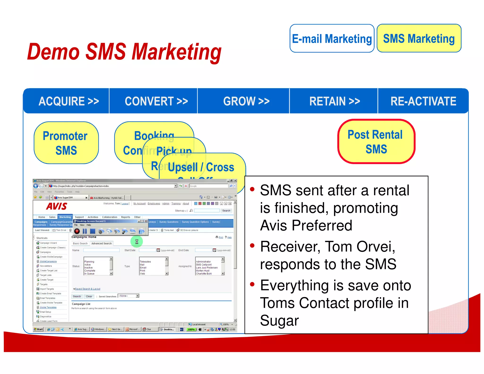 E-mail Marketing SMS Marketing
Demo SMS Marketing
 ACQUIRE >>   CONVERT >>         GROW >>          RETAIN >>      RE-ACTIVATE

 Promoter       Booking                                  Post Rental
   SMS        Confirmation
                     Pick up                                SMS
                    Reminder / Cross
                       Upsell
                         Sell Offers
                                       • SMS sent after a rental
                                           is finished, promoting
                                           Avis Preferred
                                       •   Receiver, Tom Orvei,
                                           responds to the SMS
                                       •   Everything is save onto
                                           Toms Contact profile in
                                           Sugar
 