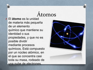 Átomos
O El átomo es la unidad
 de materia más pequeña
 de un elemento
 químico que mantiene su
 identidad o sus
 propiedades, y que no es
 posible dividir
 mediante procesos
 químicos. Está compuesto
 por un núcleo atómico, en
 el que se concentra casi
 toda su masa, rodeado de
 una nube de electrones.
 