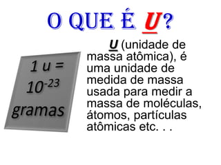 O que é u ?
U (unidade de
massa atômica), é
uma unidade de
medida de massa
usada para medir a
massa de moléculas,
átomos, partículas
atômicas etc. . .
 