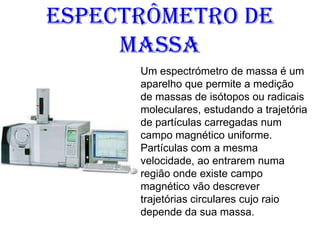 Espectrômetro de
Massa
Um espectrómetro de massa é um
aparelho que permite a medição
de massas de isótopos ou radicais
moleculares, estudando a trajetória
de partículas carregadas num
campo magnético uniforme.
Partículas com a mesma
velocidade, ao entrarem numa
região onde existe campo
magnético vão descrever
trajetórias circulares cujo raio
depende da sua massa.
 