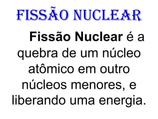 Fissão Nuclear
Fissão Nuclear é a
quebra de um núcleo
atômico em outro
núcleos menores, e
liberando uma energia.
 