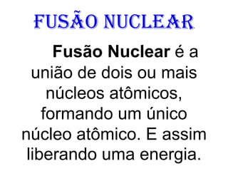 Fusão Nuclear
Fusão Nuclear é a
união de dois ou mais
núcleos atômicos,
formando um único
núcleo atômico. E assim
liberando uma energia.
 