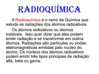 Radioquímica
A Radioquímica é o ramo da Química que
estuda as radiações dos átomos radioativos.
Os átomos radioativos ou átomos
instáveis. Isso quer dizer que eles podem
emitir radiação e se transformar em outros
átomos. Radiações são partículas ou ondas
eletromagnéticas emitidas pelo núcleo do
átomo. Os núcleos dos átomos radioativos
podem emitir três tipos principais de radiação:
alfa, beta ou gama.
 