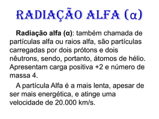 Radiação Alfa (α)
Radiação alfa (α): também chamada de
partículas alfa ou raios alfa, são partículas
carregadas por dois prótons e dois
nêutrons, sendo, portanto, átomos de hélio.
Apresentam carga positiva +2 e número de
massa 4.
A partícula Alfa é a mais lenta, apesar de
ser mais energética, e atinge uma
velocidade de 20.000 km/s.
 