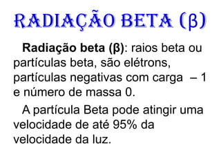 Radiação Beta (β)
Radiação beta (β): raios beta ou
partículas beta, são elétrons,
partículas negativas com carga – 1
e número de massa 0.
A partícula Beta pode atingir uma
velocidade de até 95% da
velocidade da luz.
 
