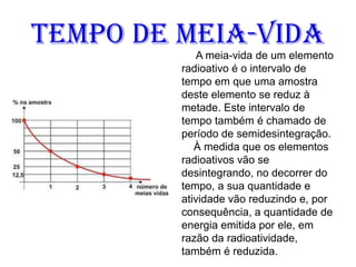 Tempo de meia-vida
A meia-vida de um elemento
radioativo é o intervalo de
tempo em que uma amostra
deste elemento se reduz à
metade. Este intervalo de
tempo também é chamado de
período de semidesintegração.
À medida que os elementos
radioativos vão se
desintegrando, no decorrer do
tempo, a sua quantidade e
atividade vão reduzindo e, por
consequência, a quantidade de
energia emitida por ele, em
razão da radioatividade,
também é reduzida.
 