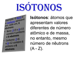 Isótonos
Isótonos: átomos que
apresentam valores
diferentes de número
atômico e de massa,
no entanto, mesmo
número de nêutrons
(A - Z).
 