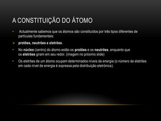 A CONSTITUIÇÃO DO ÁTOMO
•

Actualmente sabemos que os átomos são constituídos por três tipos diferentes de
partículas fundamentais:

 protões, neutrões e eletrões.
•

No núcleo (centro) do átomo estão os protões e os neutrões, enquanto que
os eletrões giram em seu redor. (imagem no próximo slide)

•

Os eletrões de um átomo ocupam determinados níveis de energia (o número de eletrões
em cada nível de energia é expressa pela distribuição eletrónica).

 