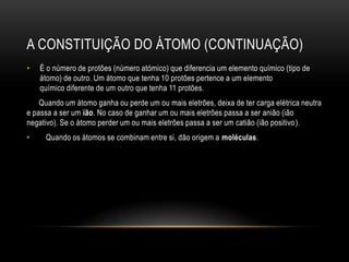 A CONSTITUIÇÃO DO ÁTOMO (CONTINUAÇÃO)
•

É o número de protões (número atómico) que diferencia um elemento químico (tipo de
átomo) de outro. Um átomo que tenha 10 protões pertence a um elemento
químico diferente de um outro que tenha 11 protões.

Quando um átomo ganha ou perde um ou mais eletrões, deixa de ter carga elétrica neutra
e passa a ser um ião. No caso de ganhar um ou mais eletrões passa a ser anião (ião
negativo). Se o átomo perder um ou mais eletrões passa a ser um catião (ião positivo ).
•

Quando os átomos se combinam entre si, dão origem a moléculas.

 