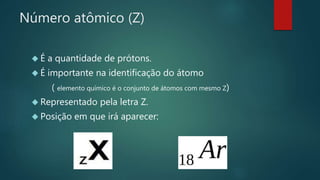 Número atômico (Z) 
 É a quantidade de prótons. 
 É importante na identificação do átomo 
( elemento químico é o conjunto de átomos com mesmo Z) 
 Representado pela letra Z. 
 Posição em que irá aparecer: 
 