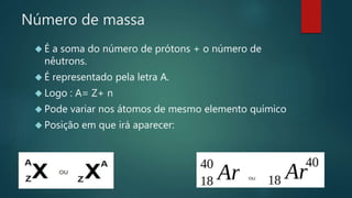 Número de massa 
 É a soma do número de prótons + o número de 
nêutrons. 
 É representado pela letra A. 
 Logo : A= Z+ n 
 Pode variar nos átomos de mesmo elemento químico 
 Posição em que irá aparecer: 
 