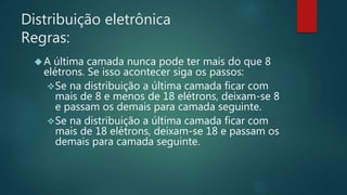 Distribuição eletrônica 
Regras: 
 A última camada nunca pode ter mais do que 8 
elétrons. Se isso acontecer siga os passos: 
Se na distribuição a última camada ficar com 
mais de 8 e menos de 18 elétrons, deixam-se 8 
e passam os demais para camada seguinte. 
Se na distribuição a última camada ficar com 
mais de 18 elétrons, deixam-se 18 e passam os 
demais para camada seguinte. 
 