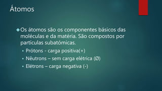 Átomos 
Os átomos são os componentes básicos das 
moléculas e da matéria. São compostos por 
partículas subatómicas. 
 Prótons - carga positiva(+) 
 Nêutrons – sem carga elétrica (Ø) 
 Elétrons – carga negativa (-) 
 