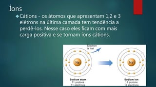 Íons 
Cátions - os átomos que apresentam 1,2 e 3 
elétrons na última camada tem tendência a 
perdê-los. Nesse caso eles ficam com mais 
carga positiva e se tornam íons cátions. 
 