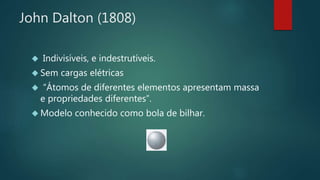 John Dalton (1808) 
 Indivisíveis, e indestrutíveis. 
 Sem cargas elétricas 
 “Átomos de diferentes elementos apresentam massa 
e propriedades diferentes”. 
 Modelo conhecido como bola de bilhar. 
 