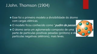 J.John. Thomson (1904) 
 Esse foi o primeiro modelo a divisibilidade do átomo 
com cargas elétricas. 
 O modelo ficou conhecido como “pudim de passas“ . 
 O átomo seria um aglomerado composto de uma 
parte de partículas positivas pesadas (prótons) e de 
partículas negativas (elétrons), mais leves. 
 