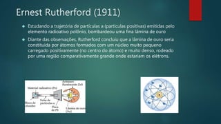 Ernest Rutherford (1911) 
 Estudando a trajetória de partículas a (partículas positivas) emitidas pelo 
elemento radioativo polônio, bombardeou uma fina lâmina de ouro 
 Diante das observações, Rutherford concluiu que a lâmina de ouro seria 
constituída por átomos formados com um núcleo muito pequeno 
carregado positivamente (no centro do átomo) e muito denso, rodeado 
por uma região comparativamente grande onde estariam os elétrons. 
 