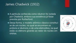 James Chadwick (1932) 
 A partícula conhecida como nêutron foi isolada 
por Chadwick, embora sua existência já fosse 
prevista por Rutherford. 
 Dessa forma, o modelo atômico clássico constitui-se 
de um núcleo, no qual se encontram os 
prótons e nêutrons, e de uma eletrosfera, na qual 
estão os elétrons girando ao redor do núcleo em 
órbitas. 
 