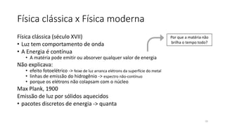 Física clássica x Física moderna
Física clássica (século XVII)
• Luz tem comportamento de onda
• A Energia é contínua
• A matéria pode emitir ou absorver qualquer valor de energia
Não explicava:
• efeito fotoelétrico -> feixe de luz arranca elétrons da superfície do metal
• linhas de emissão do hidrogênio -> espectro não-contínuo
• porque os elétrons não colapsam com o núcleo
Max Plank, 1900
Emissão de luz por sólidos aquecidos
• pacotes discretos de energia -> quanta
Por que a matéria não
brilha o tempo todo?
10
 