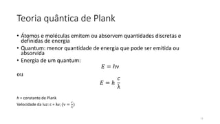 Teoria quântica de Plank
• Átomos e moléculas emitem ou absorvem quantidades discretas e
definidas de energia
• Quantum: menor quantidade de energia que pode ser emitida ou
absorvida
• Energia de um quantum:
𝐸 = ℎν
ou
𝐸 = ℎ
𝑐
λ
h = constante de Plank
Velocidade da luz: c = λν; (ν =
𝑐
λ
)
11
 