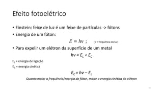 Efeito fotoelétrico
• Einstein: feixe de luz é um feixe de partículas -> fótons
• Energia de um fóton:
𝐸 = ℎν ; (ν = frequência da luz)
• Para expelir um elétron da superfície de um metal
hν = EL + EC
EL = energia de ligação
EC = energia cinética
EC = hν – EL
Quanto maior a frequência/energia do fóton, maior a energia cinética do elétron
12
 