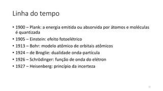 Linha do tempo
• 1900 – Plank: a energia emitida ou absorvida por átomos e moléculas
é quantizada
• 1905 – Einstein: efeito fotoelétrico
• 1913 – Bohr: modelo atômico de orbitais atômicos
• 1924 – de Broglie: dualidade onda-partícula
• 1926 – Schrödinger: função de onda do elétron
• 1927 – Heisenberg: princípio da incerteza
21
 