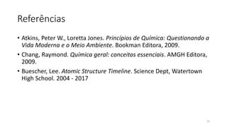 Referências
• Atkins, Peter W., Loretta Jones. Princípios de Química: Questionando a
Vida Moderna e o Meio Ambiente. Bookman Editora, 2009.
• Chang, Raymond. Química geral: conceitos essenciais. AMGH Editora,
2009.
• Buescher, Lee. Atomic Structure Timeline. Science Dept, Watertown
High School. 2004 - 2017
22
 