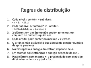 Regras de distribuição
1. Cada nível n contém n subníveis
• n = 2 , l = (0,1)
2. Cada subnível l contém (2l+1) orbitais
• l =2 (orbital d), ml = 5 orbitais d
3. 2 elétrons em um átomo não podem ter o mesmo
conjunto de números quânticos
4. Cada orbital pode conter no máximo 2 elétrons
5. O arranjo mais estável é o que apresenta o maior número
de spins paralelos
6. No hidrogênio a energia do elétron depende de n.
7. Em átomos polieletrônicos a energia depende de n e l.
8. Para elétrons com mesmo n, a proximidade com o núcleo
diminui na ordem s > p > d > f > ...
19
 