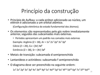 Princípio da construção
• Princípio de Aufbau: a cada próton adicionado ao núcleo, um
elétron é adicionado a um orbital atômico.
(Configuração eletrônica do estado fundamental dos átomos).
• Os elementos são representados pelo gás nobre imediatamente
anterior, seguidos das subcamadas mais externas.
• Períodos apresentam um padrão nas camadas mais externas
Exemplo: Argônio (Z = 18), Ar = 1s2 2s2 2p6 3s2 3p6
Cálcio (Z = 20), Ca = [Ar] 4s²
Estrôncio (Z = 38), Sr = [Kr] 5s2
• Metais de transição: subcamada d semipreenchida
• Lantanídeos e actinídeos: subcamada f semipreenchida
• O diagrama deve ser preenchido na seguinte ordem:
1s2 2s2 2p6 3s2 3p6 4s2 3d10 4p6 5s2 4d10 5p6 6s2 4f14 5d10 6p6 7s2 5f14 6d10
20
 