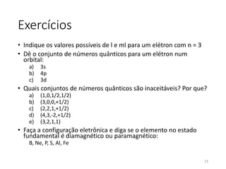 Exercícios
• Indique os valores possíveis de l e ml para um elétron com n = 3
• Dê o conjunto de números quânticos para um elétron num
orbital:
a) 3s
b) 4p
c) 3d
• Quais conjuntos de números quânticos são inaceitáveis? Por que?
a) (1,0,1/2,1/2)
b) (3,0,0,+1/2)
c) (2,2,1,+1/2)
d) (4,3,-2,+1/2)
e) (3,2,1,1)
• Faça a configuração eletrônica e diga se o elemento no estado
fundamental é diamagnético ou paramagnético:
B, Ne, P, S, Al, Fe
23
 