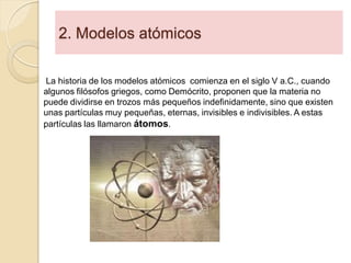 2. Modelos atómicos
La historia de los modelos atómicos comienza en el siglo V a.C., cuando
algunos filósofos griegos, como Demócrito, proponen que la materia no
puede dividirse en trozos más pequeños indefinidamente, sino que existen
unas partículas muy pequeñas, eternas, invisibles e indivisibles. A estas
partículas las llamaron átomos.
 