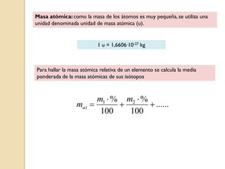 Masa atómica: como la masa de los átomos es muy pequeña, se utiliza una
unidad denominada unidad de masa atómica (u).
1 u = 1,6606∙10-27 kg
Para hallar la masa atómica relativa de un elemento se calcula la media
ponderada de la masa atómicas de sus isótopos
......
100
%
100
% 21





mm
mat
 